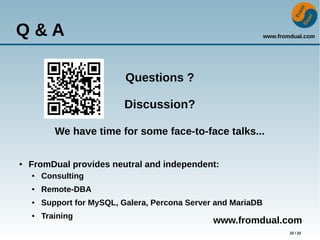 www.fromdual.com
22 / 22
Q & A
Questions ?
Discussion?
We have time for some face-to-face talks...
● FromDual provides neutral and independent:
● Consulting
● Remote-DBA
● Support for MySQL, Galera, Percona Server and MariaDB
● Training
www.fromdual.com
 