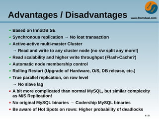 www.fromdual.com
6 / 22
Advantages / Disadvantages
Based on InnoDB SE
Synchronous replication → No lost transaction
Active-active multi-master Cluster
→ Read and write to any cluster node (no r/w split any more!)
Read scalability and higher write throughput (Flash-Cache?)
Automatic node membership control
Rolling Restart (Upgrade of Hardware, O/S, DB release, etc.)
True parallel replication, on row level
→ No slave lag
A bit more complicated than normal MySQL, but similar complexity
as M/S Replication!
No original MySQL binaries → Codership MySQL binaries
Be aware of Hot Spots on rows: Higher probability of deadlocks
 