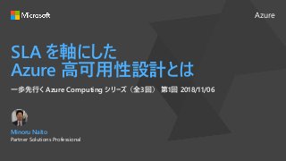 Azure
SLA を軸にした
Azure 高可用性設計とは
一歩先行く Azure Computing シリーズ（全3回） 第1回 2018/11/06
Minoru Naito
Partner Solutions Professional
 