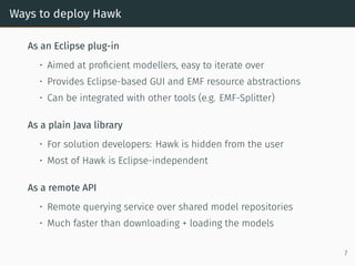 Ways to deploy Hawk
As an Eclipse plug-in
• Aimed at proficient modellers, easy to iterate over
• Provides Eclipse-based GUI and EMF resource abstractions
• Can be integrated with other tools (e.g. EMF-Splitter)
As a plain Java library
• For solution developers: Hawk is hidden from the user
• Most of Hawk is Eclipse-independent
As a remote API
• Remote querying service over shared model repositories
• Much faster than downloading + loading the models
7
 