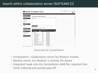 Search within collaboration server (SOFTEAM) [3]
Query box for Constellation
• Constellation: collaboration server for Modelio models
• Needed search, but Modelio is entirely file-based
• Integrated Hawk into the Constellation WAR file: reported that
initial indexing cost quickly pays off 8
 