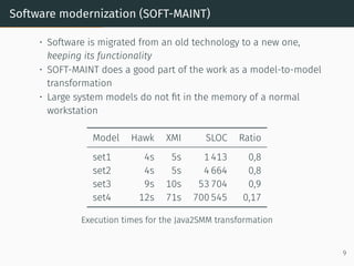 Software modernization (SOFT-MAINT)
• Software is migrated from an old technology to a new one,
keeping its functionality
• SOFT-MAINT does a good part of the work as a model-to-model
transformation
• Large system models do not fit in the memory of a normal
workstation
Model Hawk XMI SLOC Ratio
set1 4s 5s 1 413 0,8
set2 4s 5s 4 664 0,8
set3 9s 10s 53 704 0,9
set4 12s 71s 700 545 0,17
Execution times for the Java2SMM transformation
9
 