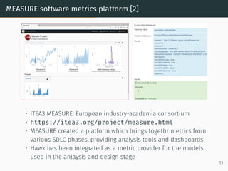 MEASURE software metrics platform [2]
• ITEA3 MEASURE: European industry-academia consortium
• https://itea3.org/project/measure.html
• MEASURE created a platform which brings togethr metrics from
various SDLC phases, providing analysis tools and dashboards
• Hawk has been integrated as a metric provider for the models
used in the anlaysis and design stage
13
 