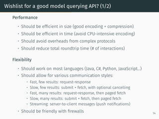Wishlist for a good model querying API? (1/2)
Performance
• Should be efficient in size (good encoding + compression)
• Should be efficient in time (avoid CPU-intensive encoding)
• Should avoid overheads from complex protocols
• Should reduce total roundtrip time (# of interactions)
Flexibility
• Should work on most languages (Java, C#, Python, JavaScript...)
• Should allow for various communication styles:
• Fast, few results: request-response
• Slow, few results: submit + fetch, with optional cancelling
• Fast, many results: request-response, then paged fetch
• Slow, many results: submit + fetch, then paged fetch
• Streaming: server-to-client messages (push notifications)
• Should be friendly with firewalls 14
 