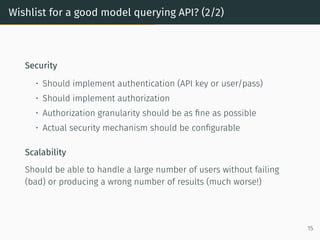 Wishlist for a good model querying API? (2/2)
Security
• Should implement authentication (API key or user/pass)
• Should implement authorization
• Authorization granularity should be as fine as possible
• Actual security mechanism should be configurable
Scalability
Should be able to handle a large number of users without failing
(bad) or producing a wrong number of results (much worse!)
15
 