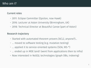 Who am I?
Current roles
• 2011: Eclipse Committer (Epsilon, now Hawk)
• 2016: Lecturer at Aston University (Birmingham, UK)
• 2018: Technical Director at Beautiful Canoe (part of Aston)
Research trajectory
• Started with automated theorem provers (ACL2, anyone?)...
• ... moved to software testing (e.g. mutation testing)
• ... applied it to service-oriented systems (SOA, WS-*)
• ... ended up in MDE land! (went from applications then to infra)
• Now interested in NoSQL technologies (graph DBs, indexing)
1
 