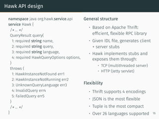 Hawk API design
namespace java org.hawk.service.api
service Hawk {
/* ... */
QueryResult query(
1: required string name,
2: required string query,
3: required string language,
4: required HawkQueryOptions options,
)
throws (
1: HawkInstanceNotFound err1
2: HawkInstanceNotRunning err2
3: UnknownQueryLanguage err3
4: InvalidQuery err4
5: FailedQuery err5
)
/* ... */
}
General structure
• Based on Apache Thrift:
efficient, flexible RPC library
• Given IDL file, generates client
+ server stubs
• Hawk implements stubs and
exposes them through:
• TCP (multithreaded server)
• HTTP (Jetty servlet)
Flexibility
• Thrift supports 4 encodings
• JSON is the most flexible
• Tuple is the most compact
• Over 26 languages supported 16
 