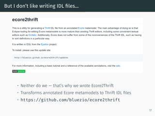 But I don’t like writing IDL files...
• Neither do we — that’s why we wrote Ecore2Thrift
• Transforms annotated Ecore metamodels to Thrift IDL files
• https://github.com/bluezio/ecore2thrift
17
 