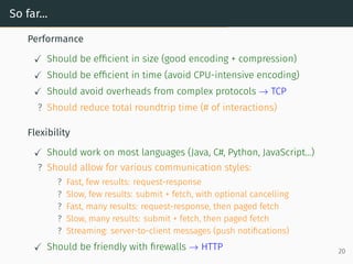 So far...
Performance
Should be efficient in size (good encoding + compression)
Should be efficient in time (avoid CPU-intensive encoding)
Should avoid overheads from complex protocols → TCP
? Should reduce total roundtrip time (# of interactions)
Flexibility
Should work on most languages (Java, C#, Python, JavaScript...)
? Should allow for various communication styles:
? Fast, few results: request-response
? Slow, few results: submit + fetch, with optional cancelling
? Fast, many results: request-response, then paged fetch
? Slow, many results: submit + fetch, then paged fetch
? Streaming: server-to-client messages (push notifications)
Should be friendly with firewalls → HTTP 20
 