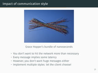 Impact of communication style
Grace Hopper’s bundle of nanoseconds
• You don’t want to hit the network more than necessary
• Every message implies some latency
• However, you don’t want huge messages either
• Implement multiple styles: let the client choose!
21
 