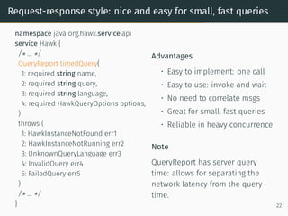 Request-response style: nice and easy for small, fast queries
namespace java org.hawk.service.api
service Hawk {
/* ... */
QueryReport timedQuery(
1: required string name,
2: required string query,
3: required string language,
4: required HawkQueryOptions options,
)
throws (
1: HawkInstanceNotFound err1
2: HawkInstanceNotRunning err2
3: UnknownQueryLanguage err3
4: InvalidQuery err4
5: FailedQuery err5
)
/* ... */
}
Advantages
• Easy to implement: one call
• Easy to use: invoke and wait
• No need to correlate msgs
• Great for small, fast queries
• Reliable in heavy concurrence
Note
QueryReport has server query
time: allows for separating the
network latency from the query
time.
22
 