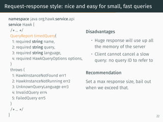 Request-response style: nice and easy for small, fast queries
namespace java org.hawk.service.api
service Hawk {
/* ... */
QueryReport timedQuery(
1: required string name,
2: required string query,
3: required string language,
4: required HawkQueryOptions options,
)
throws (
1: HawkInstanceNotFound err1
2: HawkInstanceNotRunning err2
3: UnknownQueryLanguage err3
4: InvalidQuery err4
5: FailedQuery err5
)
/* ... */
}
Disadvantages
• Huge response will use up all
the memory of the server
• Client cannot cancel a slow
query: no query ID to refer to
Recommendation
Set a max response size, bail out
when we exceed that.
22
 