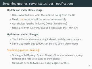 Streaming queries, server status: push notifications
Updates on index state change
• Users want to know what the index is doing from the UI
• We do not want to poll the server unnecessarily
• Our choice: Apache ActiveMQ (AMQP, WebStomp)
• Users are given ActiveMQ queue details over the Thrift API
Updates on model changes
• Thrift API also allows watching indexed models over changes
• Same approach, but queues can survive client disconnects
Streaming queries: pending!
• Some graph DBs (e.g. Orient, Neo4j) allow you to leave a query
running and receive results as they appear
• We would need to tweak our query engine for this...
25
 