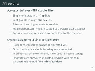 API security
Access control over HTTP: Apache Shiro
• Simple to integrate: 2 .jar files
• Configurable through shiro.ini
• Filters all incoming requests to servlets
• We provide a security realm backed by a MapDB user database
• Security is coarse: all users have same level at the moment
Credentials storage: Equinox secure storage
• Hawk needs to access password-protected VCS
• Stored credentials should be adequately protected
• In Eclipse-based environments, Hawk uses its secure storage
• Passwords are encrypted in custom keyring, with random
password (generated from /dev/random)
27
 