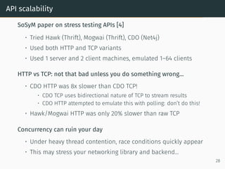 API scalability
SoSyM paper on stress testing APIs [4]
• Tried Hawk (Thrift), Mogwai (Thrift), CDO (Net4j)
• Used both HTTP and TCP variants
• Used 1 server and 2 client machines, emulated 1–64 clients
HTTP vs TCP: not that bad unless you do something wrong...
• CDO HTTP was 8x slower than CDO TCP!
• CDO TCP uses bidirectional nature of TCP to stream results
• CDO HTTP attempted to emulate this with polling: don’t do this!
• Hawk/Mogwai HTTP was only 20% slower than raw TCP
Concurrency can ruin your day
• Under heavy thread contention, race conditions quickly appear
• This may stress your networking library and backend...
28
 