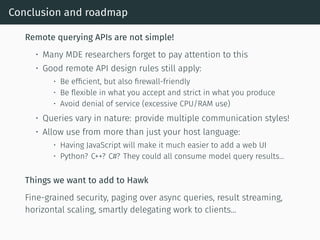 Conclusion and roadmap
Remote querying APIs are not simple!
• Many MDE researchers forget to pay attention to this
• Good remote API design rules still apply:
• Be efficient, but also firewall-friendly
• Be flexible in what you accept and strict in what you produce
• Avoid denial of service (excessive CPU/RAM use)
• Queries vary in nature: provide multiple communication styles!
• Allow use from more than just your host language:
• Having JavaScript will make it much easier to add a web UI
• Python? C++? C#? They could all consume model query results...
Things we want to add to Hawk
Fine-grained security, paging over async queries, result streaming,
horizontal scaling, smartly delegating work to clients...
 