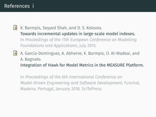 References i
K. Barmpis, Seyyed Shah, and D. S. Kolovos.
Towards incremental updates in large-scale model indexes.
In Proceedings of the 11th European Conference on Modelling
Foundations and Applications, July 2015.
A. García-Domínguez, A. Abherve, K. Barmpis, O. Al-Wadeai, and
A. Bagnato.
Integration of Hawk for Model Metrics in the MEASURE Platform.
In Proceedings of the 6th International Conference on
Model-Driven Engineering and Software Development, Funchal,
Madeira, Portugal, January 2018. SciTePress.
 