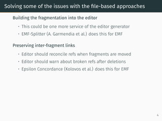 Solving some of the issues with the file-based approaches
Building the fragmentation into the editor
• This could be one more service of the editor generator
• EMF-Splitter (A. Garmendia et al.) does this for EMF
Preserving inter-fragment links
• Editor should reconcile refs when fragments are moved
• Editor should warn about broken refs after deletions
• Epsilon Concordance (Kolovos et al.) does this for EMF
4
 