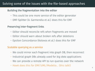 Solving some of the issues with the file-based approaches
Building the fragmentation into the editor
• This could be one more service of the editor generator
• EMF-Splitter (A. Garmendia et al.) does this for EMF
Preserving inter-fragment links
• Editor should reconcile refs when fragments are moved
• Editor should warn about broken refs after deletions
• Epsilon Concordance (Kolovos et al.) does this for EMF
Scalable querying as a service
• We could mirror each fragment into graph DB, then reconnect
• Industrial graph DBs already used for big data applications
• We can provide a remote API to run queries over the network
• Hawk does this for EMF/UML/Modelio... (this talk!)
4
 