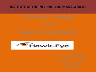 INSTITUTE OF ENGINEERING AND MANAGEMENT
TECHNICAL- SEMINAR
ON
HAWK-EYE TECHNOLOGY
BY- VIVEK PRATEEK
ROLL NO-128
YEAR-3RD
 