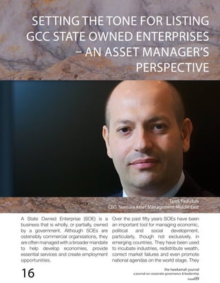the hawkamah journal
a journal on corporate governance & leadership
issue09
16
SETTING THE TONE FOR LISTING
GCC STATE OWNED ENTERPRISES
– AN ASSET MANAGER’S
PERSPECTIVE
A State Owned Enterprise (SOE) is a
business that is wholly, or partially, owned
by a government. Although SOEs are
ostensibly commercial organisations, they
are often managed with a broader mandate
to help develop economies, provide
essential services and create employment
opportunities.
Over the past fifty years SOEs have been
an important tool for managing economic,
political and social development,
particularly, though not exclusively, in
emerging countries. They have been used
to incubate industries, redistribute wealth,
correct market failures and even promote
national agendas on the world stage. They
Tarek Fadlallah
CEO, Nomura Asset Management Middle East
 