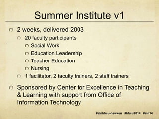 Summer Institute v1 
#alnhbcu-hawken #hbcu2014 #aln14 
2 weeks, delivered 2003 
20 faculty participants 
Social Work 
Education Leadership 
Teacher Education 
Nursing 
1 facilitator, 2 faculty trainers, 2 staff trainers 
Sponsored by Center for Excellence in Teaching 
& Learning with support from Office of 
Information Technology 
 