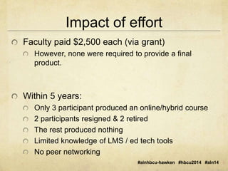 Impact of effort 
Faculty paid $2,500 each (via grant) 
However, none were required to provide a final 
product. 
#alnhbcu-hawken #hbcu2014 #aln14 
Within 5 years: 
Only 3 participant produced an online/hybrid course 
2 participants resigned & 2 retired 
The rest produced nothing 
Limited knowledge of LMS / ed tech tools 
No peer networking 
 