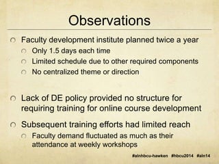 Observations 
Faculty development institute planned twice a year 
Only 1.5 days each time 
Limited schedule due to other required components 
No centralized theme or direction 
Lack of DE policy provided no structure for 
requiring training for online course development 
Subsequent training efforts had limited reach 
Faculty demand fluctuated as much as their 
attendance at weekly workshops 
#alnhbcu-hawken #hbcu2014 #aln14 
 
