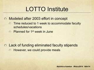 LOTTO Institute 
Modeled after 2003 effort in concept 
Time reduced to 1 week to accommodate faculty 
schedules/vacations 
Planned for 1st week in June 
Lack of funding eliminated faculty stipends 
However, we could provide meals 
#alnhbcu-hawken #hbcu2014 #aln14 
 