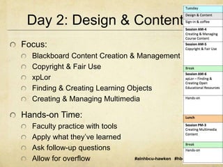 Day 2: Design & Content 
#alnhbcu-hawken #hbcu2014 #aln14 
Focus: 
Blackboard Content Creation & Management 
Copyright & Fair Use 
xpLor 
Finding & Creating Learning Objects 
Creating & Managing Multimedia 
Hands-on Time: 
Faculty practice with tools 
Apply what they’ve learned 
Ask follow-up questions 
Allow for overflow 
 