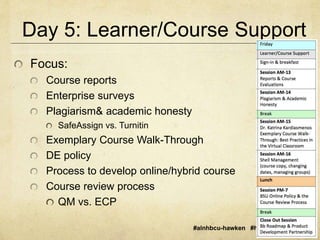 Day 5: Learner/Course Support 
#alnhbcu-hawken #hbcu2014 #aln14 
Focus: 
Course reports 
Enterprise surveys 
Plagiarism& academic honesty 
SafeAssign vs. Turnitin 
Exemplary Course Walk-Through 
DE policy 
Process to develop online/hybrid course 
Course review process 
QM vs. ECP 
 