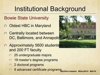Institutional Background 
#alnhbcu-hawken #hbcu2014 #aln14 
Bowie State University 
Oldest HBC in Maryland 
Centrally located between 
DC, Baltimore, and Annapolis 
Approximately 5600 students 
and 200 FT faculty 
25 undergraduate majors 
19 master’s degree programs 
2 doctoral programs 
9 advanced certificate programs 
 