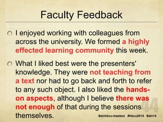 Faculty Feedback 
I enjoyed working with colleagues from 
across the university. We formed a highly 
effected learning community this week. 
What I liked best were the presenters' 
knowledge. They were not teaching from 
a text nor had to go back and forth to refer 
to any such object. I also liked the hands-on 
aspects, although I believe there was 
not enough of that during the sessions 
themselves. 
#alnhbcu-hawken #hbcu2014 #aln14 
 