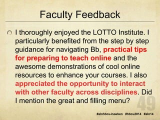 Faculty Feedback 
I thoroughly enjoyed the LOTTO Institute. I 
particularly benefited from the step by step 
guidance for navigating Bb, practical tips 
for preparing to teach online and the 
awesome demonstrations of cool online 
resources to enhance your courses. I also 
appreciated the opportunity to interact 
with other faculty across disciplines. Did 
I mention the great and filling menu? 
#alnhbcu-hawken #hbcu2014 #aln14 
 