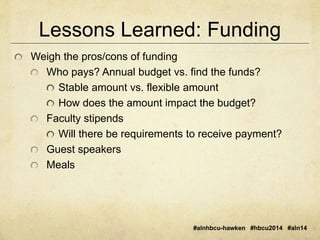 Lessons Learned: Funding 
#alnhbcu-hawken #hbcu2014 #aln14 
Weigh the pros/cons of funding 
Who pays? Annual budget vs. find the funds? 
Stable amount vs. flexible amount 
How does the amount impact the budget? 
Faculty stipends 
Will there be requirements to receive payment? 
Guest speakers 
Meals 
 