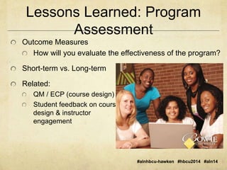 Lessons Learned: Program 
Assessment 
#alnhbcu-hawken #hbcu2014 #aln14 
Outcome Measures 
How will you evaluate the effectiveness of the program? 
Short-term vs. Long-term 
Related: 
QM / ECP (course design) 
Student feedback on course 
design & instructor 
engagement 
 