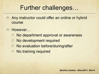 Further challenges… 
Any instructor could offer an online or hybrid 
course 
#alnhbcu-hawken #hbcu2014 #aln14 
However… 
No department approval or awareness 
No development required 
No evaluation before/during/after 
No training required 
 