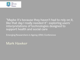 “Maybe it’s because they haven’t had to rely on it,
like that day I really needed it”: exploring users’
interpretations of technologies designed to
support health and social care
Emerging Researchers in Ageing (ERA) Conference
Mark Hawker
 