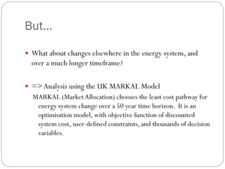But...

 What about changes elsewhere in the energy system, and
  over a much longer timeframe?

 => Analysis using the UK MARKAL Model
  MARKAL (Market Allocation) chooses the least cost pathway for
   energy system change over a 50 year time horizon. It is an
   optimisation model, with objective function of discounted
   system cost, user-defined constraints, and thousands of decision
   variables.
 