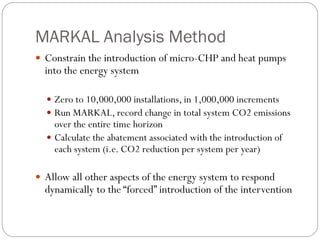 MARKAL Analysis Method
 Constrain the introduction of micro-CHP and heat pumps
  into the energy system

   Zero to 10,000,000 installations, in 1,000,000 increments
   Run MARKAL, record change in total system CO2 emissions
    over the entire time horizon
   Calculate the abatement associated with the introduction of
    each system (i.e. CO2 reduction per system per year)

 Allow all other aspects of the energy system to respond
  dynamically to the “forced” introduction of the intervention
 