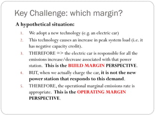 Key Challenge: which margin?
A hypothetical situation:
 1.   We adopt a new technology (e.g. an electric car)
 2.   This technology causes an increase in peak system load (i.e. it
      has negative capacity credit).
 3.   THEREFORE => the electric car is responsible for all the
      emissions increase/decrease associated with that power
      station. This is the BUILD MARGIN PERSPECTIVE.
 4.   BUT, when we actually charge the car, it is not the new
      power station that responds to this demand.
 5.   THEREFORE, the operational marginal emissions rate is
      appropriate. This is the OPERATING MARGIN
      PERSPECTIVE.
 