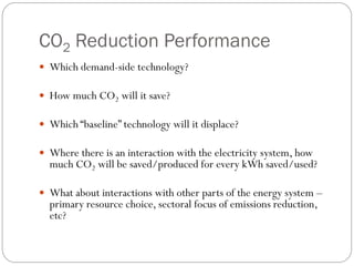 CO2 Reduction Performance
 Which demand-side technology?

 How much CO2 will it save?

 Which “baseline” technology will it displace?

 Where there is an interaction with the electricity system, how
  much CO2 will be saved/produced for every kWh saved/used?

 What about interactions with other parts of the energy system –
  primary resource choice, sectoral focus of emissions reduction,
  etc?
 