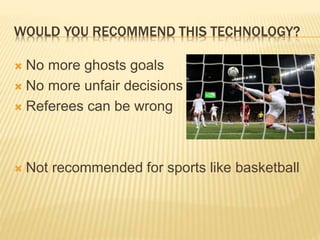 WOULD YOU RECOMMEND THIS TECHNOLOGY?
 No more ghosts goals
 No more unfair decisions
 Referees can be wrong
 Not recommended for sports like basketball
 