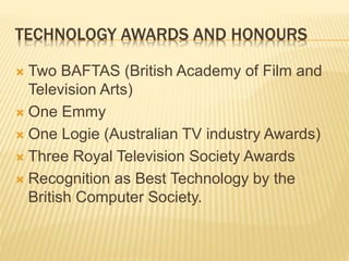 TECHNOLOGY AWARDS AND HONOURS
 Two BAFTAS (British Academy of Film and
Television Arts)
 One Emmy
 One Logie (Australian TV industry Awards)
 Three Royal Television Society Awards
 Recognition as Best Technology by the
British Computer Society.
 