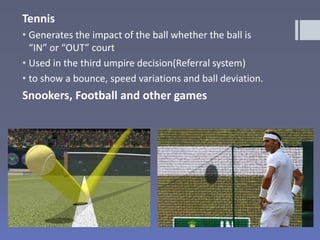 Tennis
• Generates the impact of the ball whether the ball is
“IN” or “OUT” court
• Used in the third umpire decision(Referral system)
• to show a bounce, speed variations and ball deviation.
Snookers, Football and other games
 
