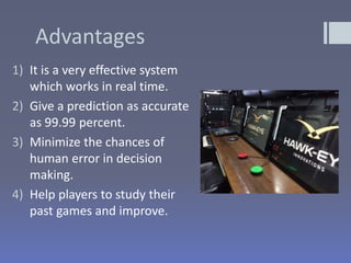 Advantages
1) It is a very effective system
which works in real time.
2) Give a prediction as accurate
as 99.99 percent.
3) Minimize the chances of
human error in decision
making.
4) Help players to study their
past games and improve.
 