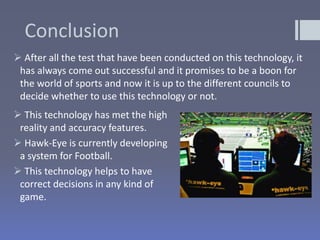 Conclusion
 After all the test that have been conducted on this technology, it
has always come out successful and it promises to be a boon for
the world of sports and now it is up to the different councils to
decide whether to use this technology or not.
 This technology has met the high
reality and accuracy features.
 Hawk-Eye is currently developing
a system for Football.
 This technology helps to have
correct decisions in any kind of
game.
 