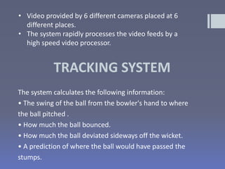 TRACKING SYSTEM
The system calculates the following information:
• The swing of the ball from the bowler's hand to where
the ball pitched .
• How much the ball bounced.
• How much the ball deviated sideways off the wicket.
• A prediction of where the ball would have passed the
stumps.
• Video provided by 6 different cameras placed at 6
different places.
• The system rapidly processes the video feeds by a
high speed video processor.
 