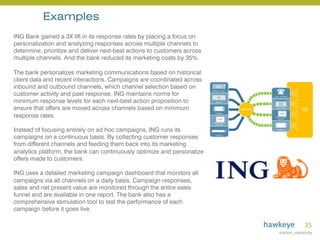 35	
  
ING Bank gained a 3X lift in its response rates by placing a focus on
personalization and analyzing responses across multiple channels to
determine, prioritize and deliver next-best actions to customers across
multiple channels. And the bank reduced its marketing costs by 35%.
The bank personalizes marketing communications based on historical
client data and recent interactions. Campaigns are coordinated across
inbound and outbound channels, which channel selection based on
customer activity and past response. ING maintains norms for
minimum response levels for each next-best action proposition to
ensure that offers are moved across channels based on minimum
response rates.
Instead of focusing entirely on ad hoc campaigns, ING runs its
campaigns on a continuous basis. By collecting customer responses
from different channels and feeding them back into its marketing
analytics platform, the bank can continuously optimize and personalize
offers made to customers.
ING uses a detailed marketing campaign dashboard that monitors all
campaigns via all channels on a daily basis. Campaign responses,
sales and net present value are monitored through the entire sales
funnel and are available in one report. The bank also has a
comprehensive stimulation tool to test the performance of each
campaign before it goes live.
Examples
 