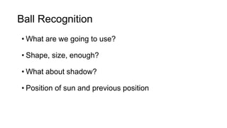 Ball Recognition 
• What are we going to use? 
• Shape, size, enough? 
• What about shadow? 
• Position of sun and previous position 
 